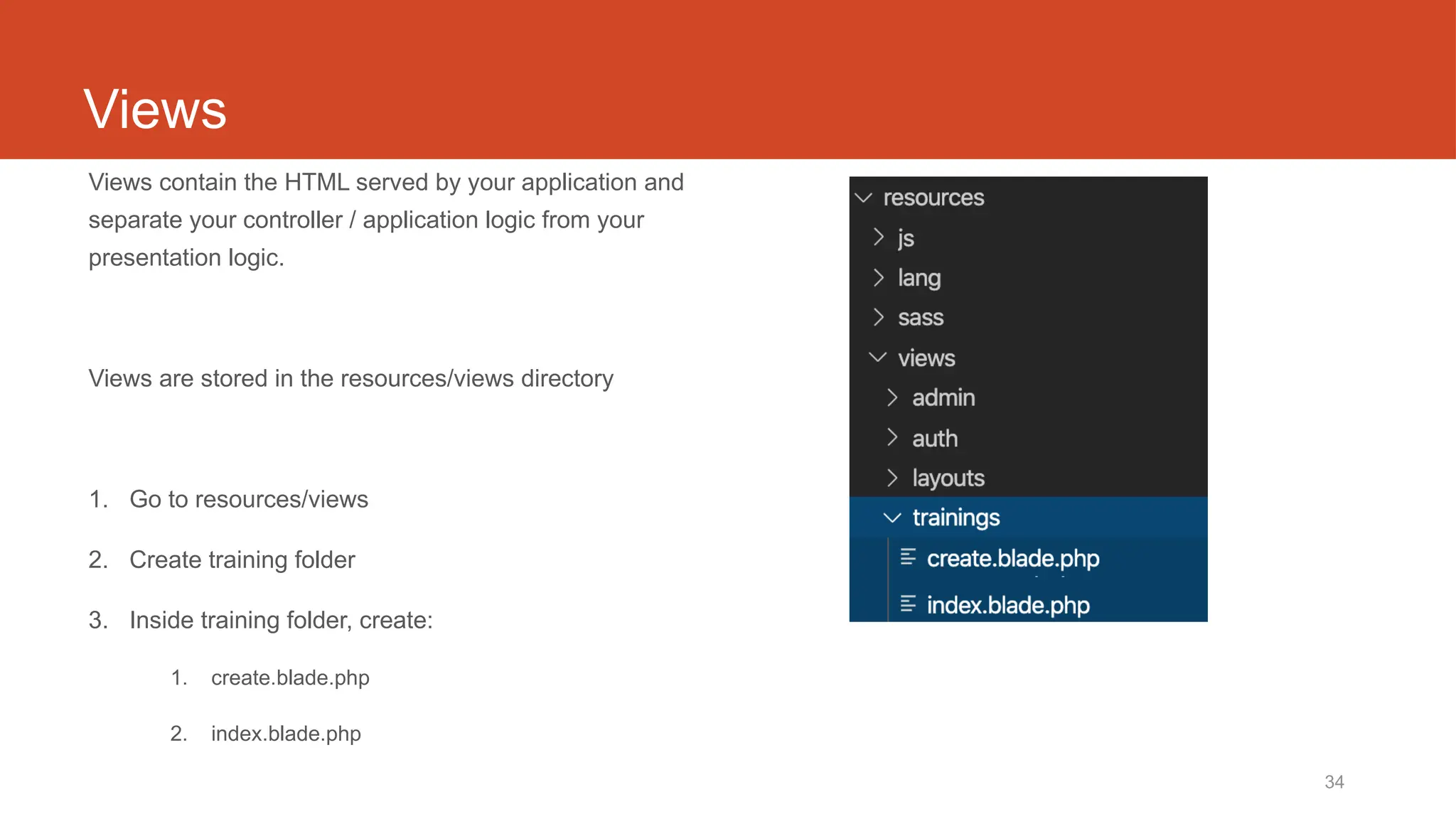 34
Views
Views contain the HTML served by your application and
separate your controller / application logic from your
presentation logic.
Views are stored in the resources/views directory
1. Go to resources/views
2. Create training folder
3. Inside training folder, create:
1. create.blade.php
2. index.blade.php
 