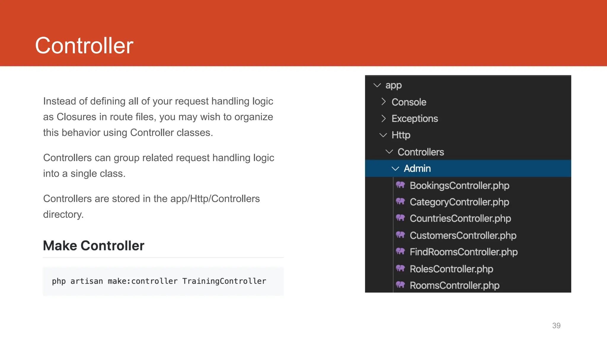39
Controller
Instead of defining all of your request handling logic
as Closures in route files, you may wish to organize
this behavior using Controller classes.
Controllers can group related request handling logic
into a single class.
Controllers are stored in the app/Http/Controllers
directory.
 