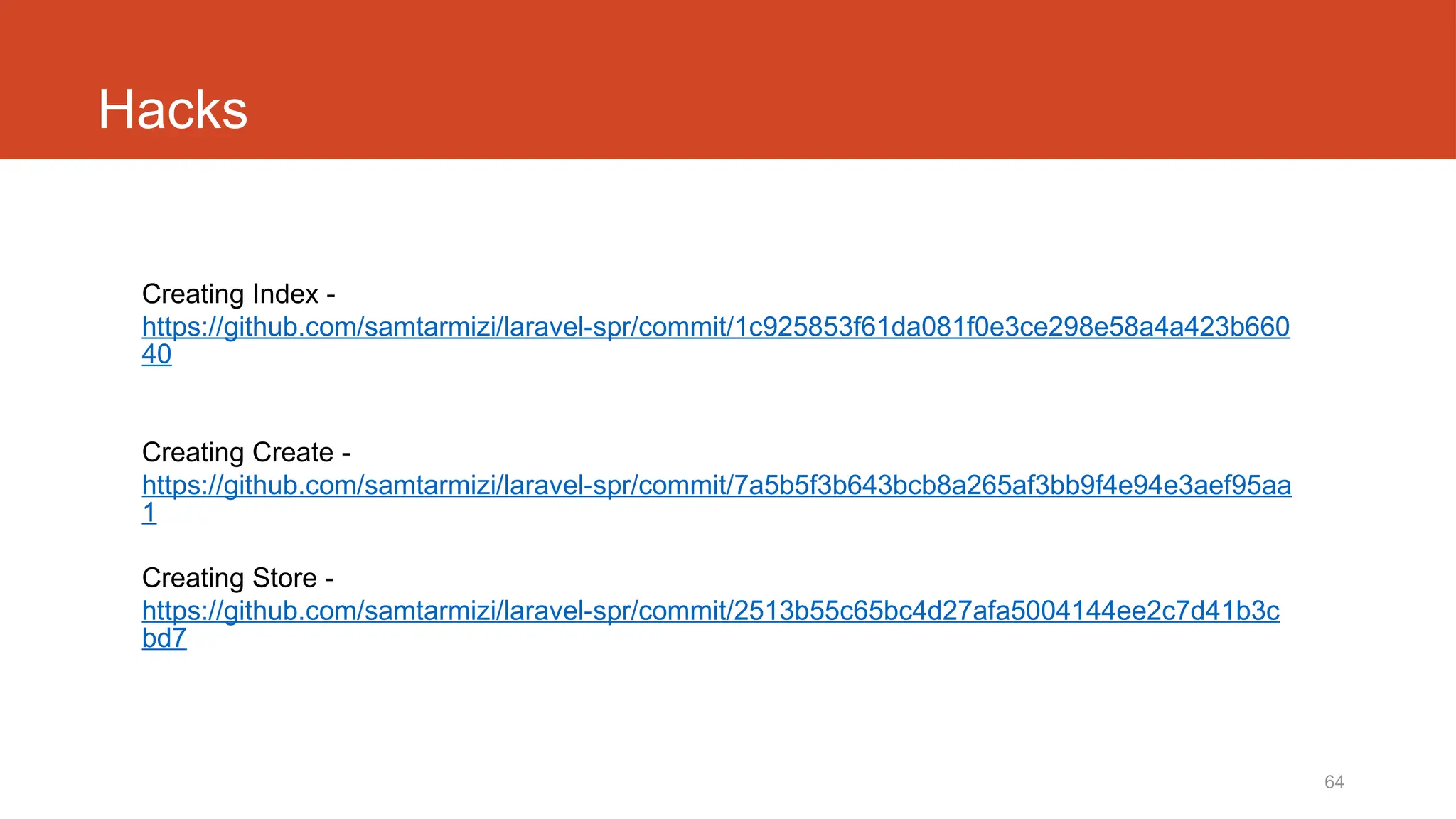 64
Hacks
Creating Index -
https://github.com/samtarmizi/laravel-spr/commit/1c925853f61da081f0e3ce298e58a4a423b660
40
Creating Create -
https://github.com/samtarmizi/laravel-spr/commit/7a5b5f3b643bcb8a265af3bb9f4e94e3aef95aa
1
Creating Store -
https://github.com/samtarmizi/laravel-spr/commit/2513b55c65bc4d27afa5004144ee2c7d41b3c
bd7
 