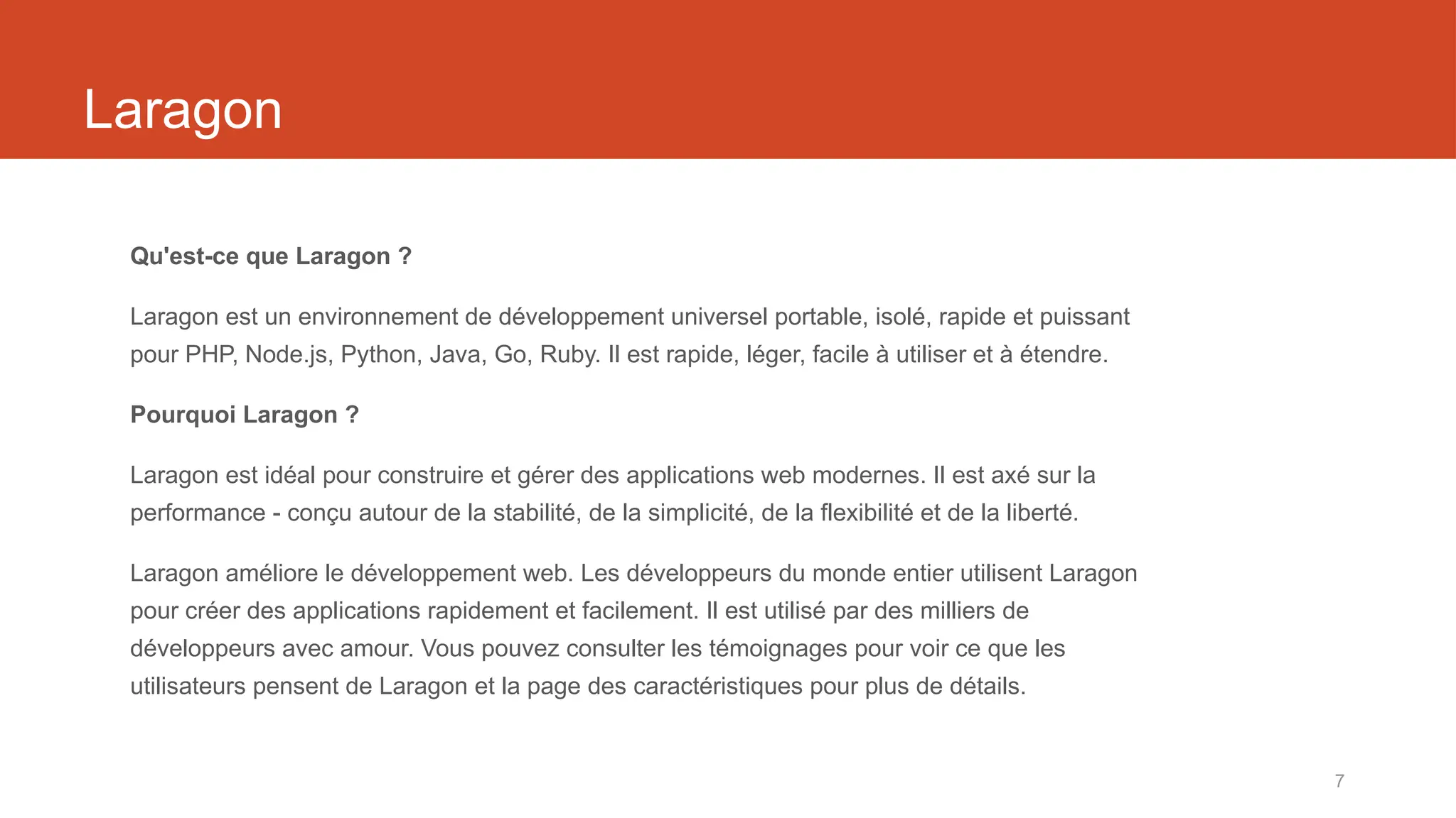 7
Laragon
Qu'est-ce que Laragon ?
Laragon est un environnement de développement universel portable, isolé, rapide et puissant
pour PHP, Node.js, Python, Java, Go, Ruby. Il est rapide, léger, facile à utiliser et à étendre.
Pourquoi Laragon ?
Laragon est idéal pour construire et gérer des applications web modernes. Il est axé sur la
performance - conçu autour de la stabilité, de la simplicité, de la flexibilité et de la liberté.
Laragon améliore le développement web. Les développeurs du monde entier utilisent Laragon
pour créer des applications rapidement et facilement. Il est utilisé par des milliers de
développeurs avec amour. Vous pouvez consulter les témoignages pour voir ce que les
utilisateurs pensent de Laragon et la page des caractéristiques pour plus de détails.
 