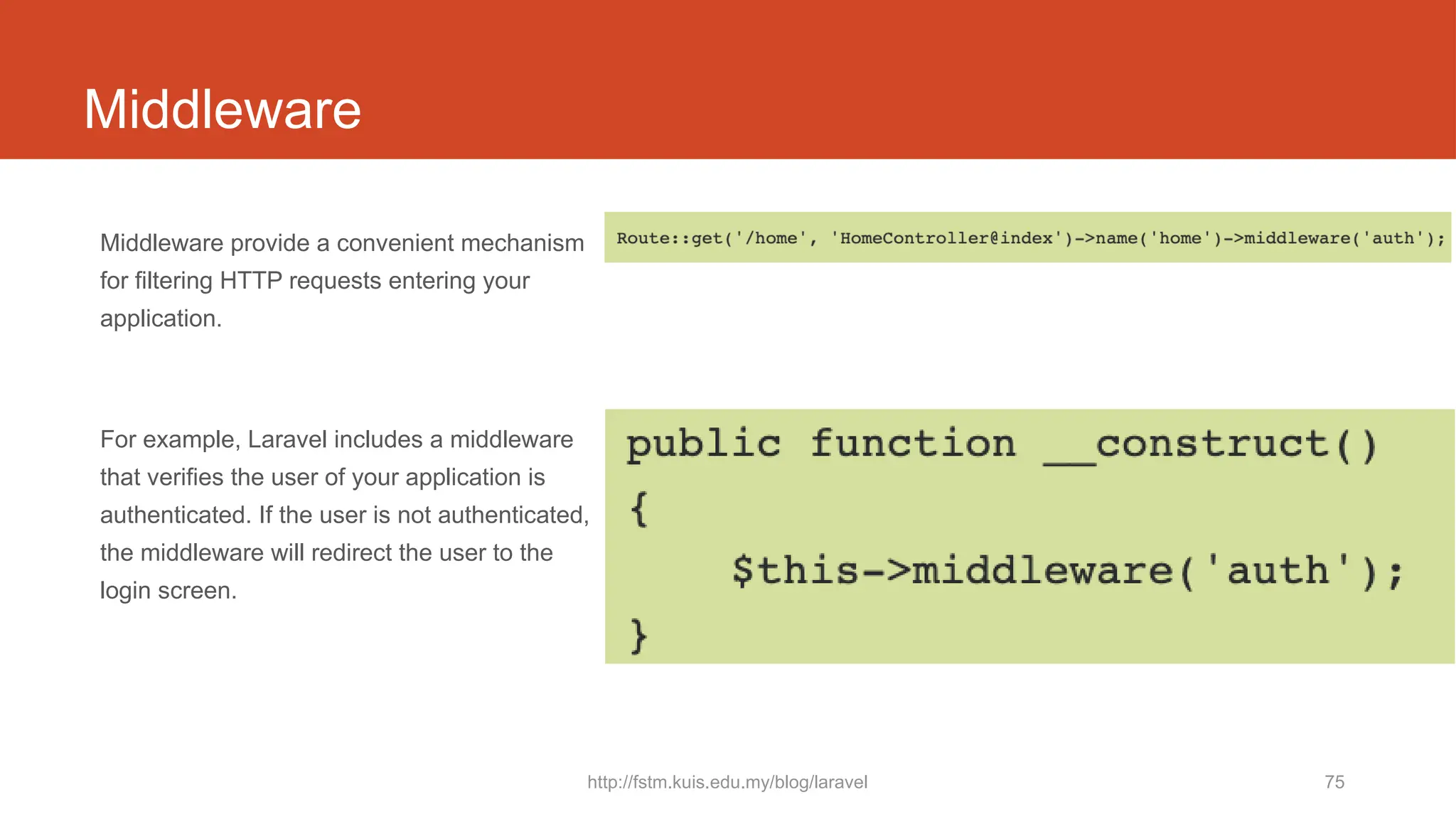 http://fstm.kuis.edu.my/blog/laravel 75
Middleware
Middleware provide a convenient mechanism
for filtering HTTP requests entering your
application.
For example, Laravel includes a middleware
that verifies the user of your application is
authenticated. If the user is not authenticated,
the middleware will redirect the user to the
login screen.
 