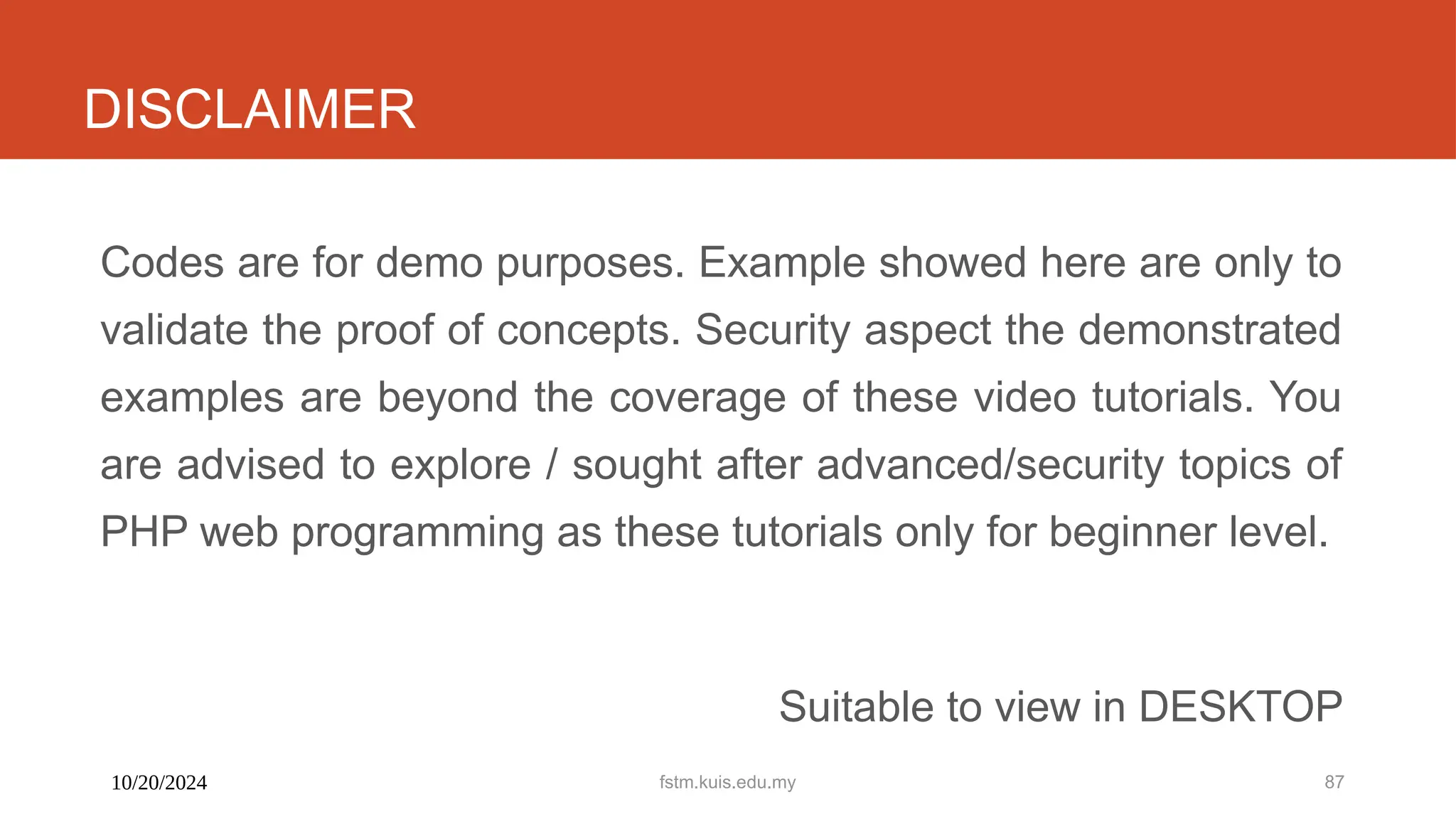 10/20/2024 fstm.kuis.edu.my 87
DISCLAIMER
Codes are for demo purposes. Example showed here are only to
validate the proof of concepts. Security aspect the demonstrated
examples are beyond the coverage of these video tutorials. You
are advised to explore / sought after advanced/security topics of
PHP web programming as these tutorials only for beginner level.
Suitable to view in DESKTOP
 