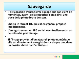 Sauvegarde
• Il est conseillé d’enregistrer l’image que l’on vient de
  numériser, avant de la retoucher : on a ainsi une
  trace de la photo brute de scan.
•
  Choisir le format TIF, qui est en général proposé
  implicitement.
• L'enregistrement en JPG se fait éventuellement si on
  ne retouche plus l'image.
•
  Si l’image provient d’un appareil photo numérique,
  elle est directement enregistrée sur disque dur, dans
  un dossier choisi par l’utilisateur.
 