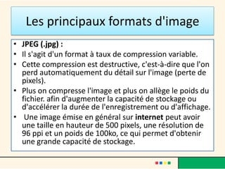 Les principaux formats d'image
• JPEG (.jpg) :
• Il s'agit d'un format à taux de compression variable.
• Cette compression est destructive, c'est-à-dire que l'on
  perd automatiquement du détail sur l'image (perte de
  pixels).
• Plus on compresse l'image et plus on allège le poids du
  fichier. afin d'augmenter la capacité de stockage ou
  d'accélérer la durée de l'enregistrement ou d'affichage.
• Une image émise en général sur internet peut avoir
  une taille en hauteur de 500 pixels, une résolution de
  96 ppi et un poids de 100ko, ce qui permet d'obtenir
  une grande capacité de stockage.
 