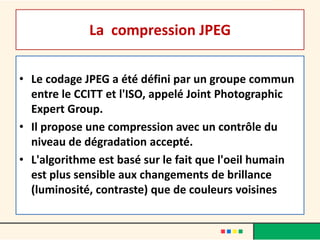 La compression JPEG

• Le codage JPEG a été défini par un groupe commun
  entre le CCITT et l'ISO, appelé Joint Photographic
  Expert Group.
• Il propose une compression avec un contrôle du
  niveau de dégradation accepté.
• L'algorithme est basé sur le fait que l'oeil humain
  est plus sensible aux changements de brillance
  (luminosité, contraste) que de couleurs voisines
 