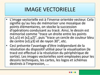 IMAGE VECTORIELLE
• L'image vectorielle est à l'inverse orientée vecteur. Cela
  signifie qu'au lieu de mémoriser une mosaïque de
  points élémentaires, on stocke la succession
  d'opérations conduisant au tracé. Ainsi, le dessin est
  mémorisé comme "trace un droite entre les points
  (x1,y1) et (x2,y2)", puis "trace un cercle de couleur bleu
  de centre (x3,y3) et de rayon 30", etc.
• Ceci présente l'avantage d'être indépendant de la
  résolution du dispositif utilisé pour la visualisation (le
  tracé est effectué à la résolution du périphérique de
  sortie). Les images vectorielles sont employées pour les
  dessins techniques, les cartes, les logos et schémas
  destinés à l'impression, ...
 