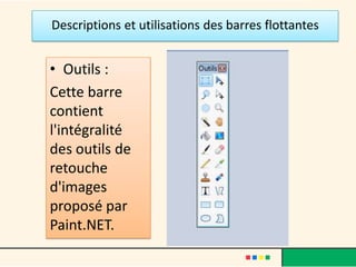 Descriptions et utilisations des barres flottantes


• Outils :
Cette barre
contient
l'intégralité
des outils de
retouche
d'images
proposé par
Paint.NET.
 