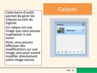 Cette barre d'outils
                         Calques
permet de gérer les
calques au sein du
logiciel.
Un calque est une
image que vous pouvez
superposer à une
autre.
Ainsi, vous pouvez
effectuer des
modifications sur une
image sans pour autant
modifier directement
votre image source.
 