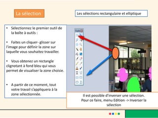 La sélection                      Les sélections rectangulaire et elliptique


• Sélectionnez le premier outil de
  la boîte à outils :

• Faites un cliquer- glisser sur
l'image pour définir la zone sur
laquelle vous souhaitez travailler.

• Vous obtenez un rectangle
clignotant à fond bleu qui vous
permet de visualiser la zone choisie.


• A partir de ce moment, tout
  votre travail s’appliquera à la
  zone sélectionnée.                       Il est possible d’inverser une sélection.
                                          Pour ce faire, menu Edition -> Inverser la
                                                            sélection
 