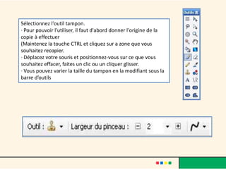 Sélectionnez l'outil tampon.
· Pour pouvoir l'utiliser, il faut d'abord donner l'origine de la
copie à effectuer
(Maintenez la touche CTRL et cliquez sur a zone que vous
souhaitez recopier.
· Déplacez votre souris et positionnez-vous sur ce que vous
souhaitez effacer, faites un clic ou un cliquer glisser.
· Vous pouvez varier la taille du tampon en la modifiant sous la
barre d’outils
 
