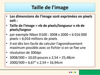 Taille de l'image
• Les dimensions de l'image sont exprimées en pixels
  soit :
• Taille de l'image = nb de pixels/longueur x nb de
  pixels/largeur
• par exemple Nikon D100 : 3008 x 2000 = 6 016 000
  pixels = 6,016 millions de pixels
• Il est dès lors facile de calculer l'agrandissement
  maximum possible avec ce fichier si on se fixe une
• résolution de 300dpi
• 3008/300 = 10,03 pouces x 2,54 = 25,48cm
• 2000/300 = 6,67" x 2,54 = 16,94cm
 
