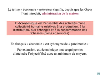 Le terme « économie » (oikonomia) signifie, depuis que les Grecs
l’ont introduit, administration de la maison
En français « économie » est synonyme de « parcimonie »
Par extension, est économique tout ce qui permet
d’atteindre l’objectif fixé avec un minimum de moyens.
L’ économique est l’ensemble des activités d'une
collectivité humaine relatives à la production, à la
distribution, aux échanges et à la consommation des
richesses (biens et services).
 
