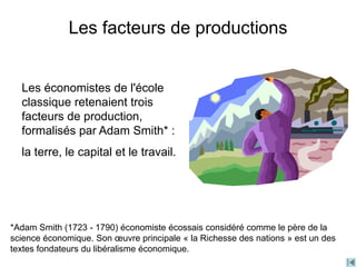 Les économistes de l'école
classique retenaient trois
facteurs de production,
formalisés par Adam Smith* :
la terre, le capital et le travail.
Les facteurs de productions
*Adam Smith (1723 - 1790) économiste écossais considéré comme le père de la
science économique. Son œuvre principale « la Richesse des nations » est un des
textes fondateurs du libéralisme économique.
 