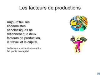 Les facteurs de productions
Aujourd'hui, les
économistes
néoclassiques ne
retiennent que deux
facteurs de production,
le travail et le capital.
Le facteur « terre et sous-sol »
fait partie du capital
 