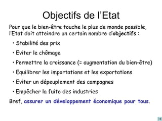 Objectifs de l’Etat
Pour que le bien-être touche le plus de monde possible,
l’Etat doit atteindre un certain nombre d’objectifs :
• Stabilité des prix
• Eviter le chômage
• Permettre la croissance (= augmentation du bien-être)
• Equilibrer les importations et les exportations
• Eviter un dépeuplement des campagnes
• Empêcher la fuite des industries
Bref, assurer un développement économique pour tous.
 