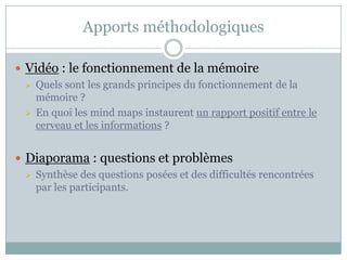 Apports méthodologiques

 Vidéo : le fonctionnement de la mémoire
   Quels sont les grands principes du fonctionnement de la
    mémoire ?
   En quoi les mind maps instaurent un rapport positif entre le
    cerveau et les informations ?


 Diaporama : questions et problèmes
   Synthèse des questions posées et des difficultés rencontrées
    par les participants.
 