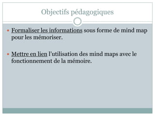 Objectifs pédagogiques

 Formaliser les informations sous forme de mind map
 pour les mémoriser.

 Mettre en lien l’utilisation des mind maps avec le
 fonctionnement de la mémoire.
 
