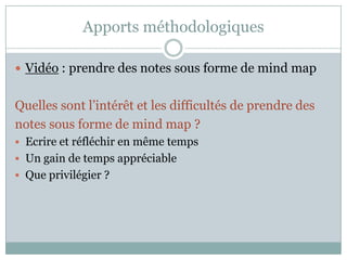 Apports méthodologiques

 Vidéo : prendre des notes sous forme de mind map


Quelles sont l’intérêt et les difficultés de prendre des
notes sous forme de mind map ?
 Ecrire et réfléchir en même temps
 Un gain de temps appréciable
 Que privilégier ?
 