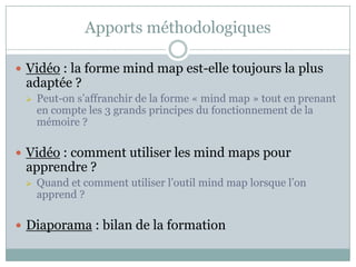 Apports méthodologiques

 Vidéo : la forme mind map est-elle toujours la plus
 adaptée ?
    Peut-on s’affranchir de la forme « mind map » tout en prenant
     en compte les 3 grands principes du fonctionnement de la
     mémoire ?

 Vidéo : comment utiliser les mind maps pour
 apprendre ?
    Quand et comment utiliser l’outil mind map lorsque l’on
     apprend ?

 Diaporama : bilan de la formation
 