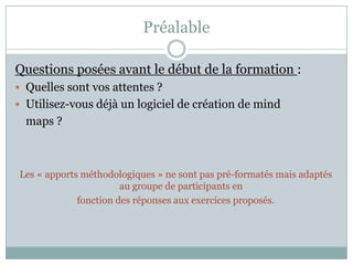 Préalable

Questions posées avant le début de la formation :
 Quelles sont vos attentes ?
 Utilisez-vous déjà un logiciel de création de mind
  maps ?



Les « apports méthodologiques » ne sont pas pré-formatés mais adaptés
                       au groupe de participants en
             fonction des réponses aux exercices proposés.
 