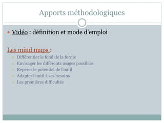 Apports méthodologiques

 Vidéo : définition et mode d’emploi


Les mind maps :
    Différentier le fond de la forme
    Envisager les différents usages possibles
    Repérer le potentiel de l’outil
    Adapter l’outil à ses besoins
    Les premières difficultés
 