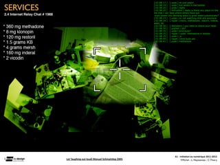 [ 02:08:17 ] [ yoda ] im just playin


SERVICES                                                                                                [ 02:08:19 ] [ yoda ] but whats in the bottles
                                                                                                        [ 02:08:20 ] [ yoda ] really
                                                                                                        [ 02:08:20 ] [ %Pnutbot ] really is there any place on the
                                                                                                        net that I can read where others have put
2.4 Internet Relay Chat # 1988                                                                           brain power into devising ways to grow weed subversively?
                                                                                                        [ 02:08:23 ] [ yoda ] im not watching that shit anymore
                                                                                                        [ 02:08:24 ] [ ripper ] klono, methadone, restoril, inderal,
                                                                                                        weed, kb
                                                                                                        [ 02:08:26 ] [ @phalaris ] you need to shave your head
                                                                                                        [ 02:08:30 ] [ grphish ] kb?
                                                                                                        [ 02:08:35 ] [ yoda ] kind buds?
                                                                                                        [ 02:08:35 ] [ ripper ] yoda: methadone in bottles
                                                                                                        [ 02:08:35 ] [ yoda ] :p
                                                                                                        [ 02:08:40 ] [ ripper ] kind buds yes
                                                                                                        [ 02:08:41 ] [ yoda ] methadone




                                                                                                               




                                                                                                                           A1	
  -­‐	
  Ini(a(on	
  au	
  numérique	
  2011-­‐2012
                                 Lol	
  ‘laughing	
  out	
  loud)	
  Manuel	
  Schmals(eg	
  2005	
                                      F.Michel - L. Neyssensas - C.Thiery
 