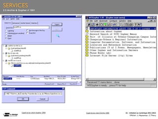 SERVICES
2.5 Archie & Gopher # 1991




                                                                                                          




               Copié	
  écran	
  client	
  Gopher	
  1994   Copié	
  écran	
  client	
  Archie	
  1990       A1	
  -­‐	
  Ini(a(on	
  au	
  numérique	
  2011-­‐2012
                                                                                                                           F.Michel - L. Neyssensas - C.Thiery
 