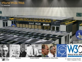 World Wide Web
 3.1 Historique




                                                                                                        CERN control Room

                                                                                                        illustration : nnova (cc)




Vannevar_Bush     Ted Nelson   Douglas Engelbart   Tim Berners Lee Robert Caillau
                                                                                    A1	
  -­‐	
  Ini(a(on	
  au	
  numérique	
  2011-­‐2012
                                                                                                  F.Michel - L. Neyssensas - C.Thiery
 