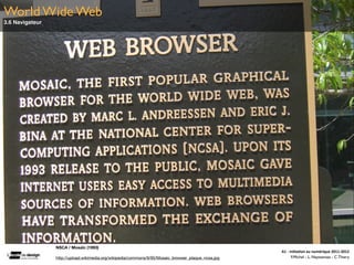 World Wide Web
3.6 Navigateur




                 NSCA / Mosaïc (1993)
                                                                                                     A1	
  -­‐	
  Ini(a(on	
  au	
  numérique	
  2011-­‐2012
                 http://upload.wikimedia.org/wikipedia/commons/9/95/Mosaic_browser_plaque_ncsa.jpg                 F.Michel - L. Neyssensas - C.Thiery
 
