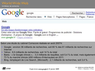 World Wide Web
 3.6 Moteur de recherche




Selon une étude du cabinet Comscore réalisée en août 20074:
• Google : environ 36 milliards de recherches, soit 60 % des 61 milliards de recherches sur
  Internet
• Yahoo : 8,5 milliards de recherches, soit 14 % du total
• Baidu : « le Google chinois », : 3,3 milliards de requêtes, soit 5,4 % du total, mais également
  73 % du marché chinois (450 millions d'internautes) en 2011.
• Bing, remplaçant de Live Search, (Microsoft) : 2,1 milliards de recherches, soit 3,4 %.


                                                                            A1	
  -­‐	
  Ini(a(on	
  au	
  numérique	
  2011-­‐2012
                            Copie écran www.google.fr 31 Janvier 2009                     F.Michel - L. Neyssensas - C.Thiery
 
