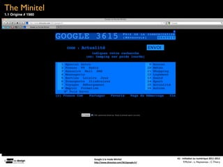 The Minitel
1.1 Origine # 1980




                     Google	
  à	
  la	
  mode	
  Minitel    A1	
  -­‐	
  Ini(a(on	
  au	
  numérique	
  2011-­‐2012
                     hFp://www.dinoutoo.com/3615google.fr/                 F.Michel - L. Neyssensas - C.Thiery
 