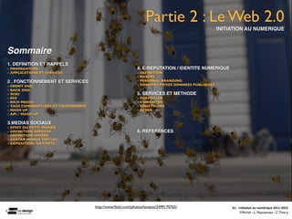 Partie 2 : Le Web 2.0
                                                                                                  INITIATION AU NUMERIQUE



Sommaire
1. DEFINITION ET RAPPELS
- PROPAGATION                                                4. E-REPUTATION / IDENTITE NUMERIQUE
- APPLICATIONS ET SERVICES                                   - DEFINITION
                                                             - MESURE
2 . FONCTIONNEMENT ET SERVICES                               - PERSONAL BRANDING
- FRONT END                                                  - DONNEES PRIVEE DONNEES PUBLIQUES
- BACK END
- WIKI                                                       5. SERVICES ET METHODE
- RSS                                                        - SURVEILLER
- RICH MEDIA                                                 - S’ORIENTER
- TAGS COMMENTAIRES ET FOLKSONOMIE                           - CONSTRUIRE
- MASH UP                                                    - GERER
- API / MASH UP

3.MEDIAS SOCIAUX
- EFFET DU PETIT MONDE
- DEFINITION SERVICES                                        6. REFERENCES
- DEFINITION SPHERE
- AVATAR MONDE VIRTUEL
- EXPOSITION /EXTIMITE




                                     http://www.ﬂickr.com/photos/loneyss/2499170765/                   A1	
  -­‐	
  Ini(a(on	
  au	
  numérique	
  2011-­‐2012
                                                                                                                     F.Michel - L. Neyssensas - C.Thiery
 
