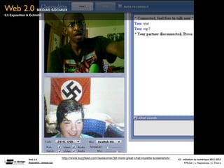 Web 2.0                    MEDIAS SOCIAUX
3.5 Exposition & Extimité




                Web	
  2.0
                                                      http://www.buzzfeed.com/awesomer/30-more-great-chat-roulette-screenshots   A1	
  -­‐	
  Ini(a(on	
  au	
  numérique	
  2011-­‐2012
                Illustra(on	
  :	
  loneyss	
  (cc)                                                                                            F.Michel - L. Neyssensas - C.Thiery
 