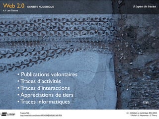 Web 2.0                  IDENTITE NUMERIQUE                                        5 types de traces
4.1 Les Traces




             • Publications volontaires
             • Traces d’activités
             • Traces d’interactions
             • Appréciations de tiers
             • Traces informatiques                                                                  CNIL


                 Traces	
  of	
  life                                   A1	
  -­‐	
  Ini(a(on	
  au	
  numérique	
  2011-­‐2012
                 http://www.ﬂickr.com/photos/49024304@N00/4515601953/                 F.Michel - L. Neyssensas - C.Thiery
 