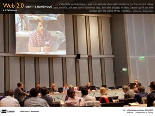 Web 2.0                                         « l’identité numérique » est constituée des informations qu'il a rentré dans
                           IDENTITE NUMERIQUE ses proﬁls, de ses contributions (eg. sur des blogs) et des traces qu'il ou elle
4.2 Déﬁnitons                                                             laisse sur les sites Web  visités...  (Source: Wikipédia)




                                                                                                          A1	
  -­‐	
  Ini(a(on	
  au	
  numérique	
  2011-­‐2012
                Crédit	
  Photo:	
  L.	
  Neyssensas	
  
                                                                                                                        F.Michel - L. Neyssensas - C.Thiery
 