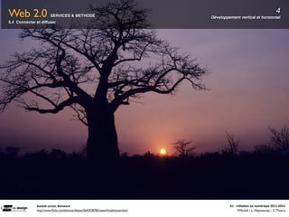 Web 2.0                 SERVICES & METHODE                                            Développement vertical et horizontal
                                                                                                                                            4
5.4 Connecter et diffuser




              Baobab	
  sunset,	
  Botswana                                                    A1	
  -­‐	
  Ini(a(on	
  au	
  numérique	
  2011-­‐2012
              http://www.ﬂickr.com/photos/dkeats/5643928782/sizes/l/in/photostream/                          F.Michel - L. Neyssensas - C.Thiery
 