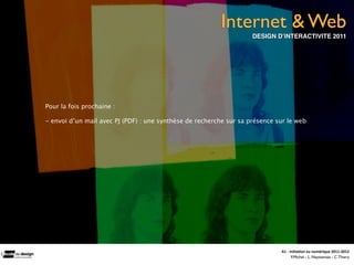 Internet & Web
                                                                    DESIGN D’INTERACTIVITE 2011




Pour la fois prochaine :

- envoi d’un mail avec PJ (PDF) : une synthèse de recherche sur sa présence sur le web




                                                                             A1	
  -­‐	
  Ini(a(on	
  au	
  numérique	
  2011-­‐2012
                                                                                           F.Michel - L. Neyssensas - C.Thiery
 