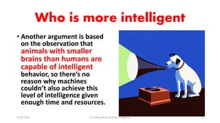 Who is more intelligent
• Another argument is based
on the observation that
animals with smaller
brains than humans are
capable of intelligent
behavior, so there’s no
reason why machines
couldn’t also achieve this
level of intelligence given
enough time and resources.
19-09-2023 Dr.T.V.Rao MD @ Artificial Intilligence 14
 