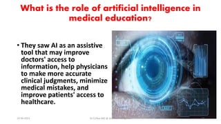 What is the role of artificial intelligence in
medical education?
• They saw AI as an assistive
tool that may improve
doctors' access to
information, help physicians
to make more accurate
clinical judgments, minimize
medical mistakes, and
improve patients' access to
healthcare.
19-09-2023 Dr.T.V.Rao MD @ Artificial Intilligence 16
 
