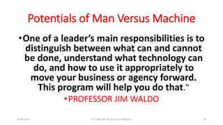 Potentials of Man Versus Machine
•One of a leader’s main responsibilities is to
distinguish between what can and cannot
be done, understand what technology can
do, and how to use it appropriately to
move your business or agency forward.
This program will help you do that."
•PROFESSOR JIM WALDO
19-09-2023 Dr.T.V.Rao MD @ Artificial Intilligence 19
 