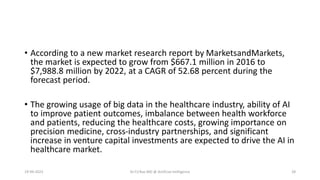 • According to a new market research report by MarketsandMarkets,
the market is expected to grow from $667.1 million in 2016 to
$7,988.8 million by 2022, at a CAGR of 52.68 percent during the
forecast period.
• The growing usage of big data in the healthcare industry, ability of AI
to improve patient outcomes, imbalance between health workforce
and patients, reducing the healthcare costs, growing importance on
precision medicine, cross-industry partnerships, and significant
increase in venture capital investments are expected to drive the AI in
healthcare market.
19-09-2023 Dr.T.V.Rao MD @ Artificial Intilligence 28
 