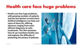 Health care face huge problems
• Health care face huge problems,
with growing numbers of patients
and too few doctors to treat them.
Artificial intelligence can help cure
some of these ills, offering
advances ranging from more
efficient diagnoses to safer
treatments. This film examines
how AI can transform health care,
and explores the difficulty of
protecting the privacy of patients.
19-09-2023 Dr.T.V.Rao MD @ Artificial Intilligence 3
 