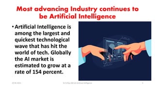 Most advancing Industry continues to
be Artificial Intelligence
•Artificial Intelligence is
among the largest and
quickest technological
wave that has hit the
world of tech. Globally
the AI market is
estimated to grow at a
rate of 154 percent.
19-09-2023 Dr.T.V.Rao MD @ Artificial Intilligence 5
 