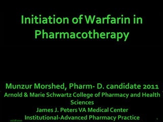 Initiation of Warfarin in Pharmacotherapy Munzur Morshed, Pharm- D. candidate 2011Arnold & Marie Schwartz College of Pharmacy and Health SciencesJames J. Peters VA Medical CenterInstitutional-Advanced Pharmacy Practice 10/5/2010 1 