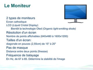 Le Moniteur

2 types de moniteurs
Ecran cathodique
LCD (Liquid Cristal Display)
    Bientôt la technologie Oled (Organic light-emitting diode)
Résolution d'un écran
Nombre de points affichables (640x480 à 1600x1200)
Tailles d'un écran:
diagonale en pouces (2,55cm) de 15" à 20"
Pas de masque
Distance entre deux points (finesse)
Fréquence de balayage
En Hz, de 67 à 85. Détermine la stabilité de l'image
 