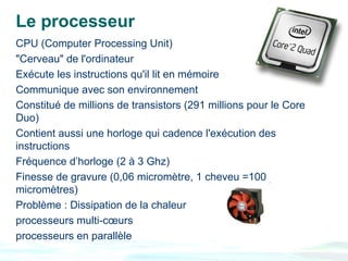 Le processeur
CPU (Computer Processing Unit)
"Cerveau" de l'ordinateur
Exécute les instructions qu'il lit en mémoire
Communique avec son environnement
Constitué de millions de transistors (291 millions pour le Core
Duo)
Contient aussi une horloge qui cadence l'exécution des
instructions
Fréquence d’horloge (2 à 3 Ghz)
Finesse de gravure (0,06 micromètre, 1 cheveu =100
micromètres)
Problème : Dissipation de la chaleur
processeurs multi-cœurs
processeurs en parallèle
 