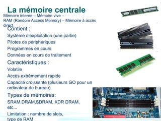 La mémoire centrale
Mémoire interne – Mémoire vive –
RAM (Random Access Memory) – Mémoire à accès
direct
 Contient :
 Système d’exploitation (une partie)
 Pilotes de périphériques
 Programmes en cours
 Données en cours de traitement
 Caractéristiques :
 Volatile
 Accès extrêmement rapide
 Capacité croissante (plusieurs GO pour un
 ordinateur de bureau)
 Types de mémoires:
 SRAM,DRAM,SDRAM, XDR DRAM,
 etc...
 Limitation : nombre de slots,
 type de RAM
 