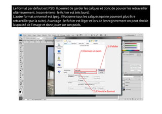 Le	
  format	
  par	
  défaut	
  est	
  PSD.	
  Il	
  permet	
  de	
  garder	
  les	
  calques	
  et	
  donc	
  de	
  pouvoir	
  les	
  retravailler	
  
ultérieurement.	
  Inconvénient	
  :	
  le	
  ﬁchier	
  est	
  très	
  lourd.	
  
L’autre	
  format	
  universel	
  est	
  Jpeg.	
  Il	
  fusionne	
  tous	
  les	
  calques	
  (qui	
  ne	
  pourront	
  plus	
  être	
  
retravailler	
  par	
  la	
  suite).	
  Avantage	
  :	
  le	
  ﬁchier	
  est	
  léger	
  et	
  lors	
  de	
  l’enregistrement	
  on	
  peut	
  choisir	
  
la	
  qualité	
  de	
  l’image	
  et	
  donc	
  jouer	
  sur	
  son	
  poids.	
  
 
