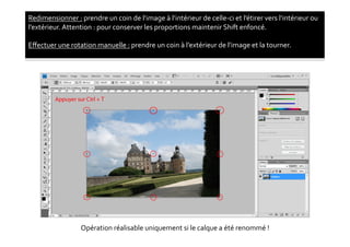 Redimensionner	
  :	
  prendre	
  un	
  coin	
  de	
  l’image	
  à	
  l’intérieur	
  de	
  celle-­‐ci	
  et	
  l’étirer	
  vers	
  l’intérieur	
  ou	
  
l’extérieur.	
  Attention	
  :	
  pour	
  conserver	
  les	
  proportions	
  maintenir	
  Shift	
  enfoncé.	
  

Eﬀectuer	
  une	
  rotation	
  manuelle	
  :	
  prendre	
  un	
  coin	
  à	
  l’extérieur	
  de	
  l’image	
  et	
  la	
  tourner.	
  




                           Opération	
  réalisable	
  uniquement	
  si	
  le	
  calque	
  a	
  été	
  renommé	
  !	
  
 