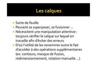   Sorte	
  de	
  feuille	
  
  Peuvent	
  se	
  superposer,	
  se	
  fusionner	
  …	
  
  Nécessitent	
  une	
  manipulation	
  attentive	
  :	
  
   toujours	
  vériﬁer	
  le	
  calque	
  sur	
  lequel	
  on	
  
   travaille	
  aﬁn	
  d’éviter	
  des	
  erreurs	
  
  D’où	
  l’utilité	
  de	
  les	
  renommer	
  outre	
  le	
  fait	
  
   d’accéder	
  à	
  des	
  opérations	
  supplémentaires	
  
   (ex:	
  contours,	
  masque	
  de	
  fusion,	
  
   redimensionnement,	
  rotation	
  manuelle	
  …)	
  
 